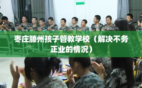 枣庄滕州孩子管教学校(解决不务正业的情况) 枣庄滕州孩子管教学校(解决不务正业的情况)