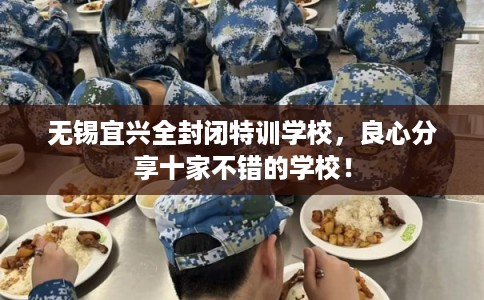 无锡宜兴全封闭特训学校,良心分享十家不错的学校! 无锡宜兴全封闭特训学校,良心分享十家不错的学校!