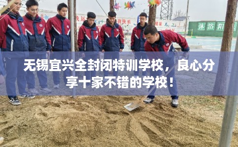 无锡宜兴全封闭特训学校,良心分享十家不错的学校! 无锡宜兴全封闭特训学校,良心分享十家不错的学校!