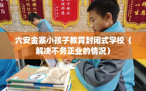六安金寨小孩子教育封闭式学校（解决不务正业的情况）