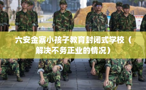 六安金寨小孩子教育封闭式学校（解决不务正业的情况）