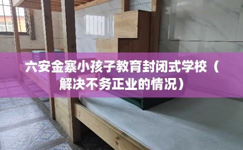 六安金寨小孩子教育封闭式学校（解决不务正业的情况）
