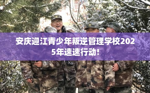 安庆迎江青少年叛逆管理学校2025年速速行动!