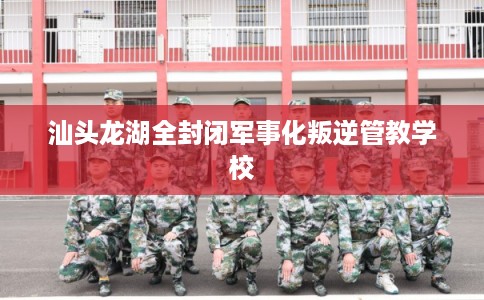 汕头龙湖全封闭军事化叛逆管教学校