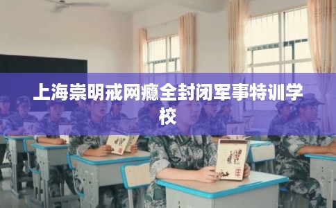 上海崇明戒网瘾全封闭军事特训学校