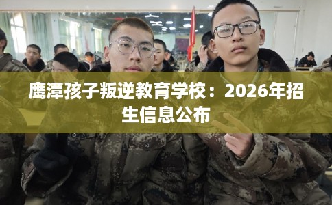 鹰潭孩子叛逆教育学校:2026年招生信息公布 鹰潭孩子叛逆教育学校:2026年招生信息公布