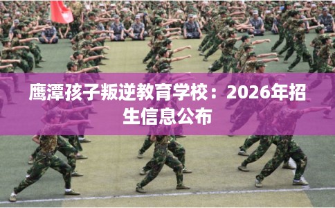 鹰潭孩子叛逆教育学校:2026年招生信息公布 鹰潭孩子叛逆教育学校:2026年招生信息公布