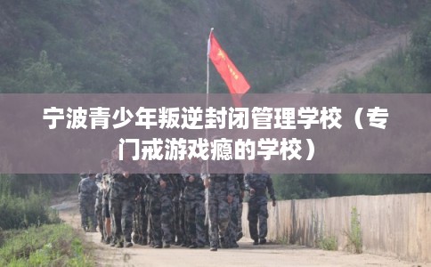 宁波青少年叛逆封闭管理学校（专门戒游戏瘾的学校）
