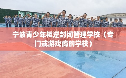 宁波青少年叛逆封闭管理学校（专门戒游戏瘾的学校）