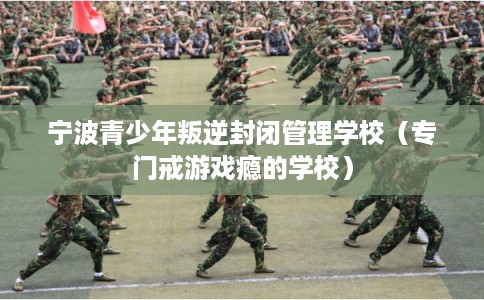 宁波青少年叛逆封闭管理学校（专门戒游戏瘾的学校）