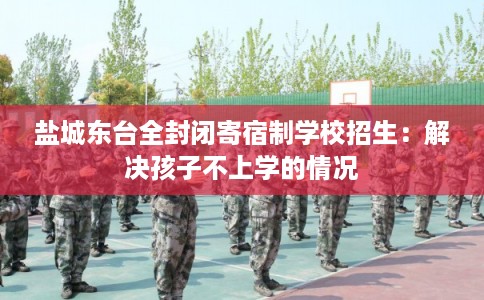 盐城东台全封闭寄宿制学校招生：解决孩子不上学的情况
