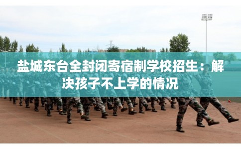 盐城东台全封闭寄宿制学校招生：解决孩子不上学的情况