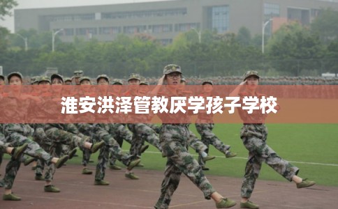 淮安洪泽管教厌学孩子学校