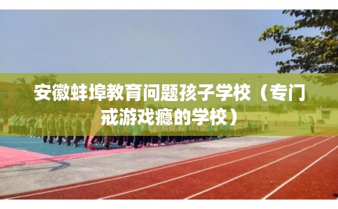 安徽蚌埠教育问题孩子学校(专门戒游戏瘾的学校) 安徽蚌埠教育问题孩子学校(专门戒游戏瘾的学校)