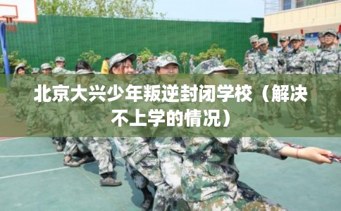 北京大兴少年叛逆封闭学校（解决不上学的情况）