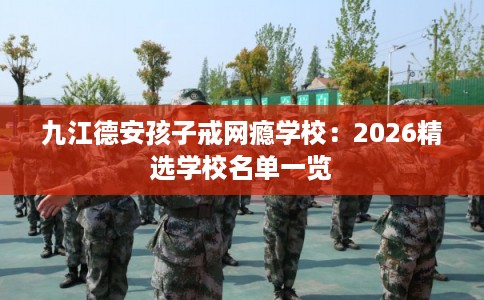 九江德安孩子戒网瘾学校:2026精选学校名单一览 九江德安孩子戒网瘾学校:2026精选学校名单一览