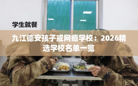 九江德安孩子戒网瘾学校:2026精选学校名单一览 九江德安孩子戒网瘾学校:2026精选学校名单一览
