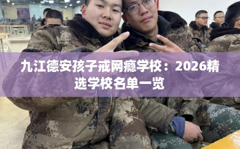 九江德安孩子戒网瘾学校:2026精选学校名单一览 九江德安孩子戒网瘾学校:2026精选学校名单一览