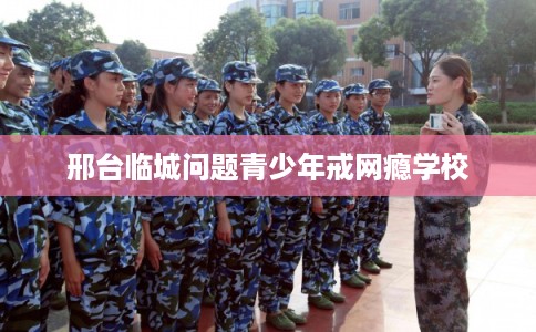 邢台临城问题青少年戒网瘾学校 邢台临城问题青少年戒网瘾学校