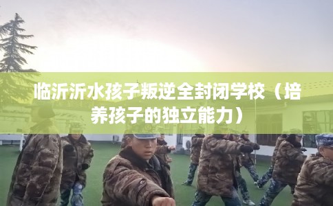 临沂沂水孩子叛逆全封闭学校(培养孩子的独立能力) 临沂沂水孩子叛逆全封闭学校(培养孩子的独立能力)
