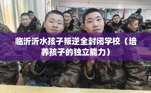 临沂沂水孩子叛逆全封闭学校(培养孩子的独立能力) 临沂沂水孩子叛逆全封闭学校(培养孩子的独立能力)