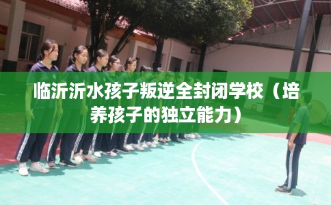 临沂沂水孩子叛逆全封闭学校(培养孩子的独立能力) 临沂沂水孩子叛逆全封闭学校(培养孩子的独立能力)