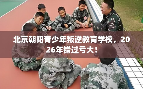 北京朝阳青少年叛逆教育学校,2026年错过亏大! 北京朝阳青少年叛逆教育学校,2026年错过亏大!