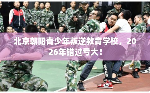 北京朝阳青少年叛逆教育学校,2026年错过亏大! 北京朝阳青少年叛逆教育学校,2026年错过亏大!