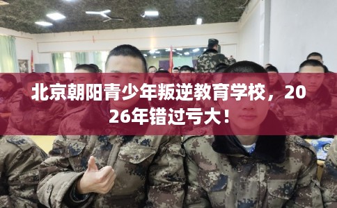 北京朝阳青少年叛逆教育学校,2026年错过亏大! 北京朝阳青少年叛逆教育学校,2026年错过亏大!