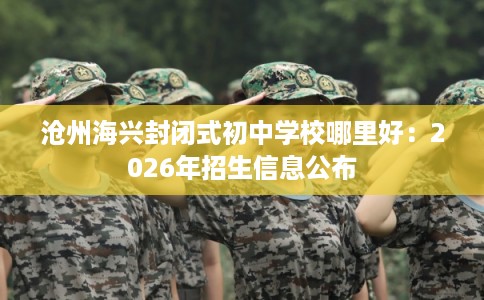 沧州海兴封闭式初中学校哪里好：2026年招生信息公布