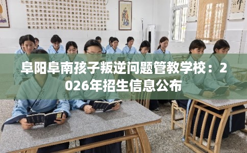 阜阳阜南孩子叛逆问题管教学校:2026年招生信息公布 阜阳阜南孩子叛逆问题管教学校:2026年招生信息公布