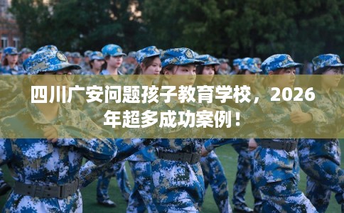 四川广安问题孩子教育学校，2026年超多成功案例！