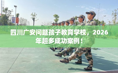 四川广安问题孩子教育学校，2026年超多成功案例！