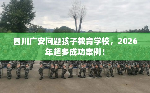 四川广安问题孩子教育学校，2026年超多成功案例！