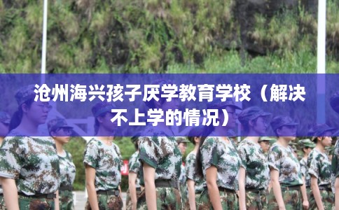 沧州海兴孩子厌学教育学校（解决不上学的情况）