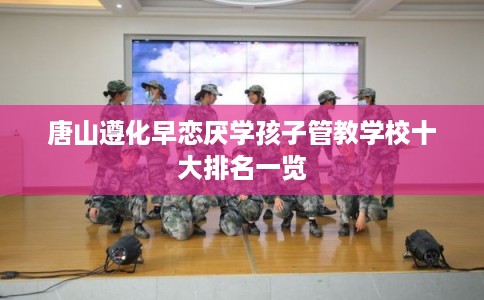 唐山遵化早恋厌学孩子管教学校十大排名一览
