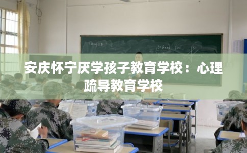安庆怀宁厌学孩子教育学校：心理疏导教育学校