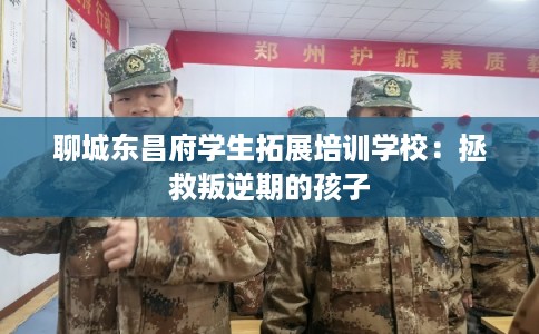 聊城东昌府学生拓展培训学校：拯救叛逆期的孩子