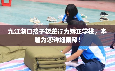 九江湖口孩子叛逆行为矫正学校，本篇为您详细阐释！