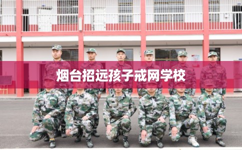 烟台招远孩子戒网学校