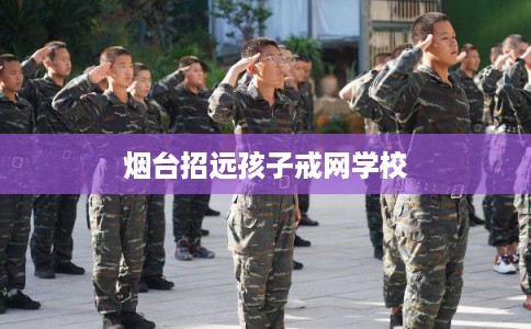 烟台招远孩子戒网学校