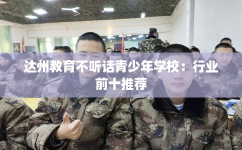 达州教育不听话青少年学校:行业前十推荐 达州教育不听话青少年学校:行业前十推荐