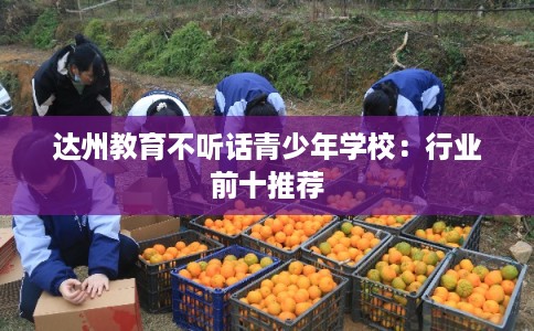 达州教育不听话青少年学校:行业前十推荐 达州教育不听话青少年学校:行业前十推荐