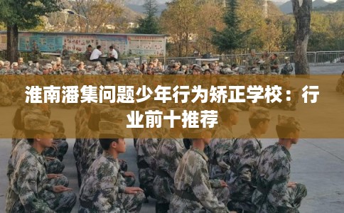 淮南潘集问题少年行为矫正学校:行业前十推荐 淮南潘集问题少年行为矫正学校:行业前十推荐