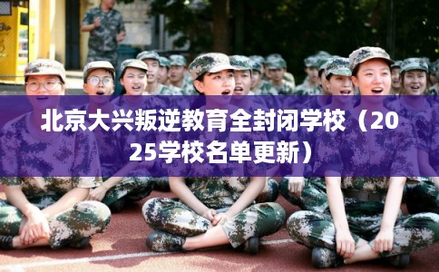 北京大兴叛逆教育全封闭学校（2025学校名单更新）