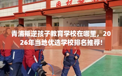青浦叛逆孩子教育学校在哪里,2026年当地优选学校排名推荐! 青浦叛逆孩子教育学校在哪里,2026年当地优选学校排名推荐!
