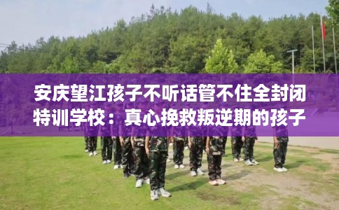 安庆望江孩子不听话管不住全封闭特训学校:真心挽救叛逆期的孩子 安庆望江孩子不听话管不住全封闭特训学校:真心挽救叛逆期的孩子