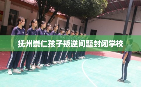 抚州崇仁孩子叛逆问题封闭学校 抚州崇仁孩子叛逆问题封闭学校