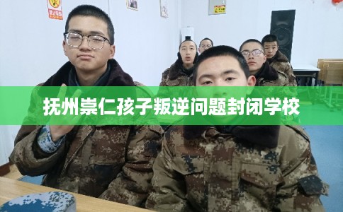 抚州崇仁孩子叛逆问题封闭学校 抚州崇仁孩子叛逆问题封闭学校
