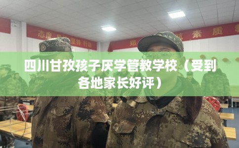 四川甘孜孩子厌学管教学校（受到各地家长好评）
